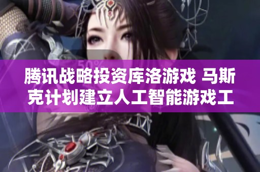 腾讯战略投资库洛游戏 马斯克计划建立人工智能游戏工作室