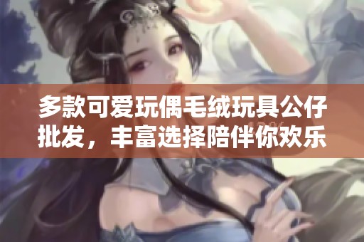 多款可爱玩偶毛绒玩具公仔批发，丰富选择陪伴你欢乐时光