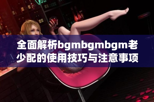 全面解析bgmbgmbgm老少配的使用技巧与注意事项