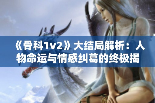 《骨科1v2》大结局解析：人物命运与情感纠葛的终极揭示