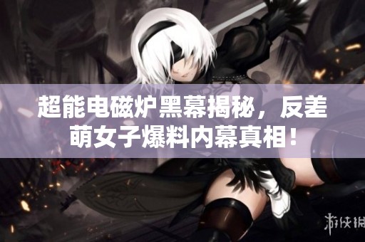 超能电磁炉黑幕揭秘，反差萌女子爆料内幕真相！