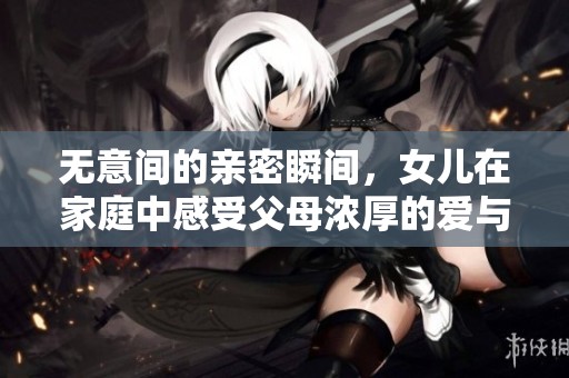 无意间的亲密瞬间，女儿在家庭中感受父母浓厚的爱与温暖