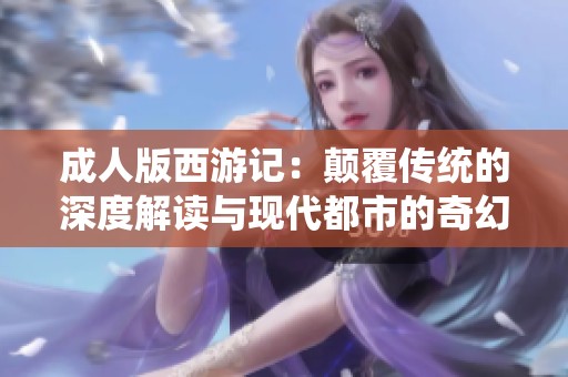成人版西游记：颠覆传统的深度解读与现代都市的奇幻冒险