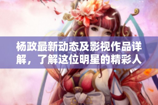 杨政最新动态及影视作品详解，了解这位明星的精彩人生与发展轨迹