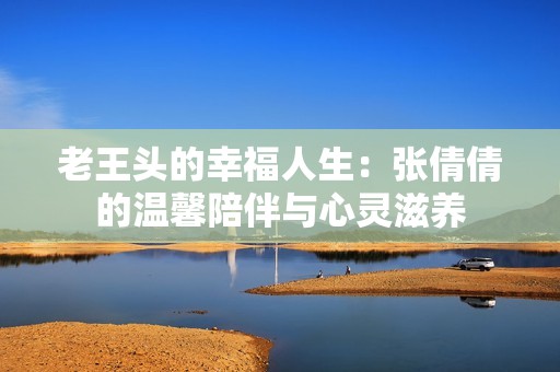 老王头的幸福人生：张倩倩的温馨陪伴与心灵滋养