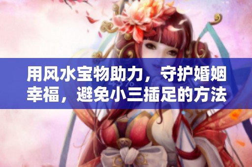 用风水宝物助力，守护婚姻幸福，避免小三插足的方法分享