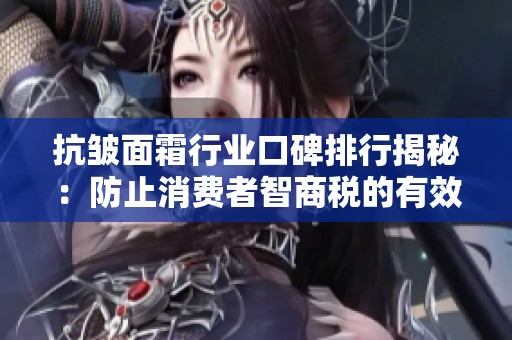 抗皱面霜行业口碑排行揭秘：防止消费者智商税的有效策略与建议