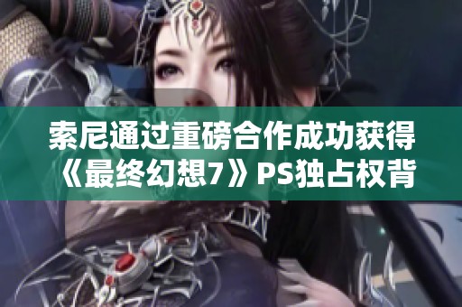 索尼通过重磅合作成功获得《最终幻想7》PS独占权背后的故事