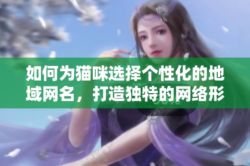 如何为猫咪选择个性化的地域网名，打造独特的网络形象