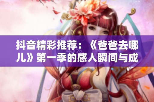 抖音精彩推荐：《爸爸去哪儿》第一季的感人瞬间与成长故事