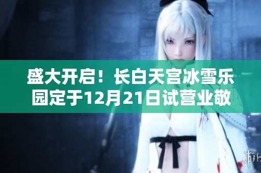 盛大开启！长白天宫冰雪乐园定于12月21日试营业敬请期待