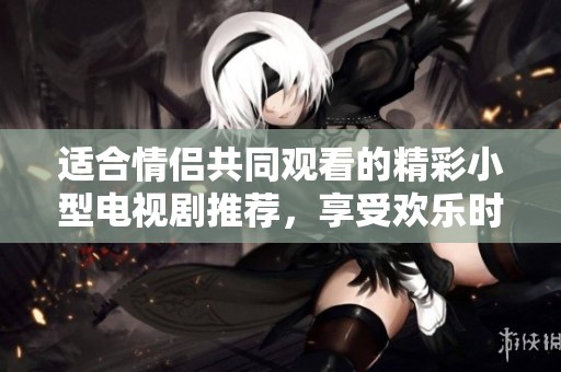 适合情侣共同观看的精彩小型电视剧推荐，享受欢乐时光