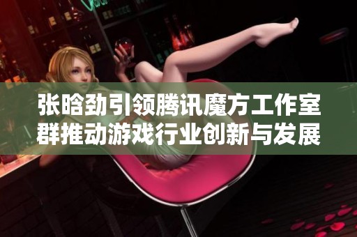 张晗劲引领腾讯魔方工作室群推动游戏行业创新与发展新篇章