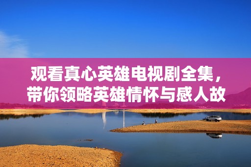 观看真心英雄电视剧全集，带你领略英雄情怀与感人故事