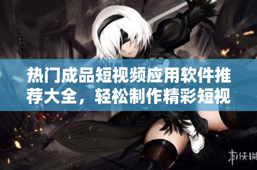 热门成品短视频应用软件推荐大全，轻松制作精彩短视频