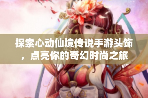 探索心动仙境传说手游头饰，点亮你的奇幻时尚之旅