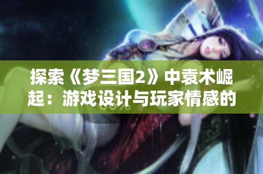 探索《梦三国2》中袁术崛起：游戏设计与玩家情感的深度剖析