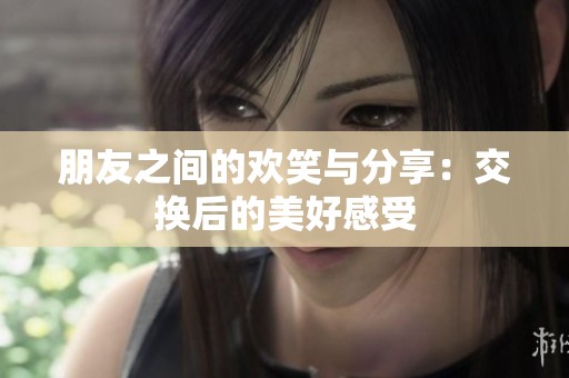 朋友之间的欢笑与分享：交换后的美好感受