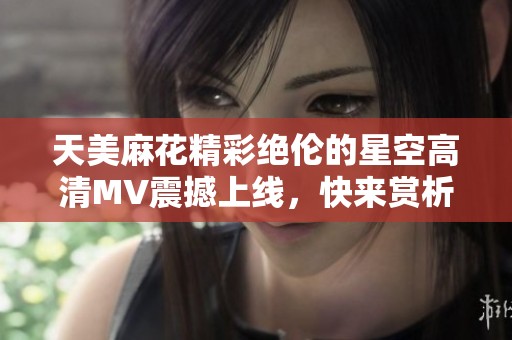 天美麻花精彩绝伦的星空高清MV震撼上线，快来赏析吧