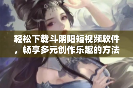 轻松下载斗阴阳短视频软件，畅享多元创作乐趣的方法分享