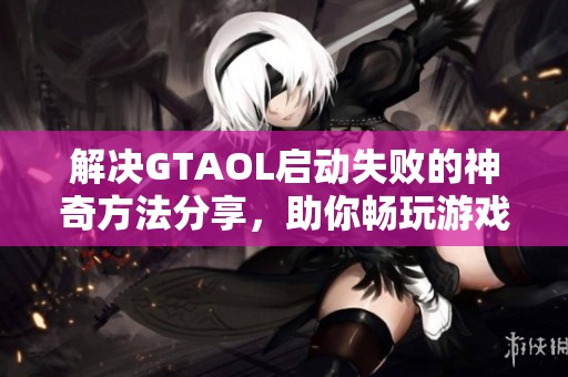 解决GTAOL启动失败的神奇方法分享，助你畅玩游戏乐趣
