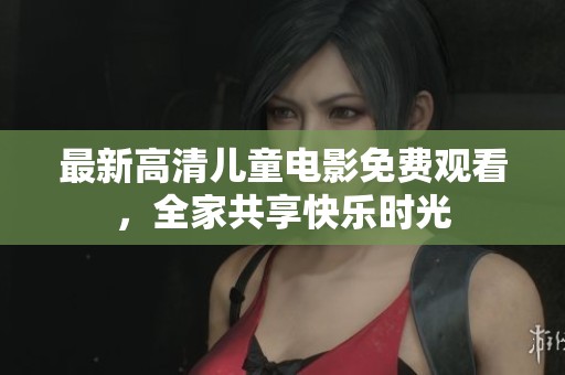 最新高清儿童电影免费观看，全家共享快乐时光