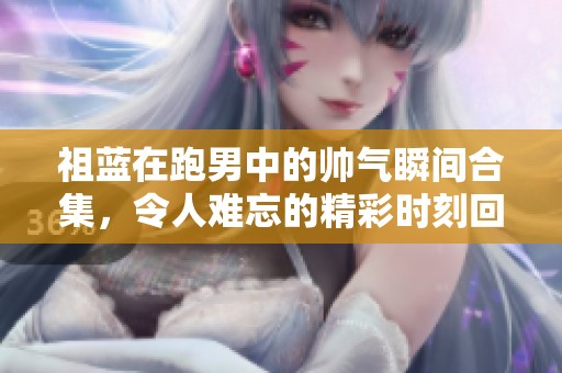 祖蓝在跑男中的帅气瞬间合集，令人难忘的精彩时刻回顾