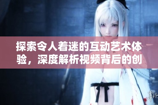 探索令人着迷的互动艺术体验，深度解析视频背后的创意与思想