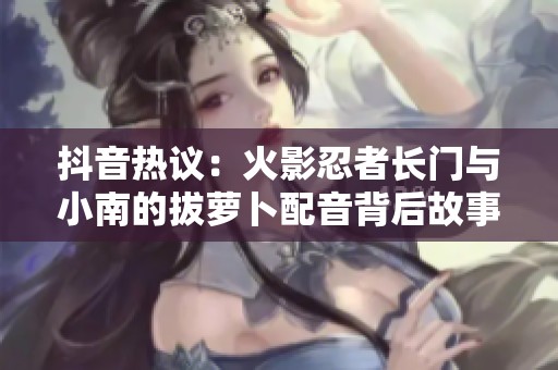 抖音热议：火影忍者长门与小南的拔萝卜配音背后故事揭秘