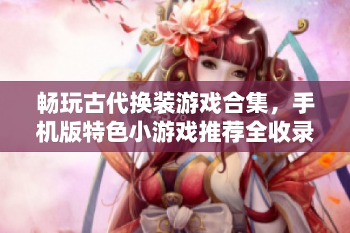 畅玩古代换装游戏合集，手机版特色小游戏推荐全收录