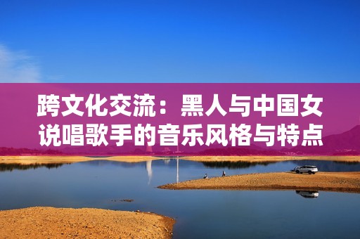 跨文化交流：黑人与中国女说唱歌手的音乐风格与特点解析