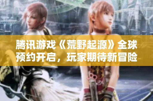 腾讯游戏《荒野起源》全球预约开启，玩家期待新冒险正式上线