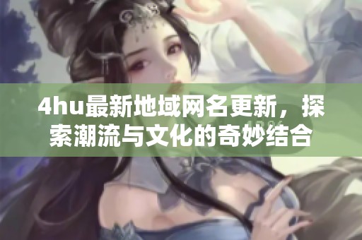 4hu最新地域网名更新，探索潮流与文化的奇妙结合