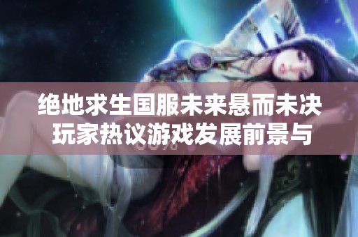 绝地求生国服未来悬而未决 玩家热议游戏发展前景与对策