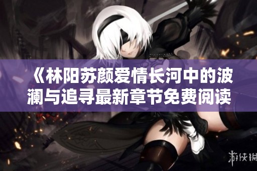 《林阳苏颜爱情长河中的波澜与追寻最新章节免费阅读》
