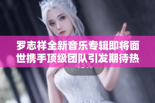 罗志祥全新音乐专辑即将面世携手顶级团队引发期待热潮