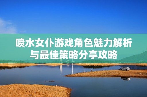 喷水女仆游戏角色魅力解析与最佳策略分享攻略