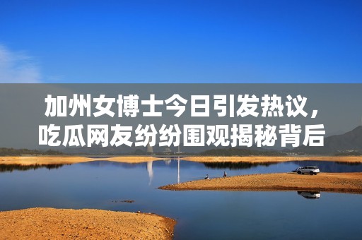 加州女博士今日引发热议，吃瓜网友纷纷围观揭秘背后故事