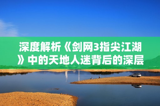 深度解析《剑网3指尖江湖》中的天地人迷背后的深层含义