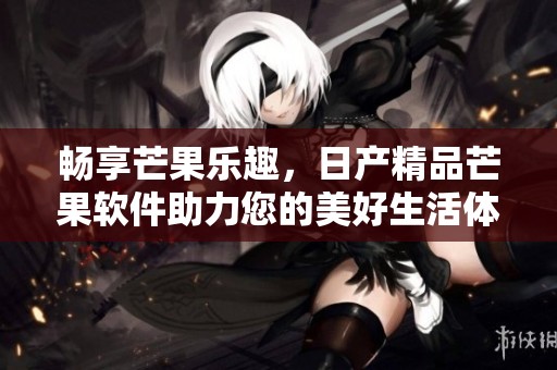 畅享芒果乐趣，日产精品芒果软件助力您的美好生活体验