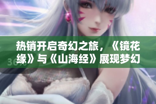 热销开启奇幻之旅，《镜花缘》与《山海经》展现梦幻剧场魅力