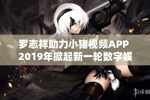 罗志祥助力小猪视频APP 2019年掀起新一轮数字娱乐热潮
