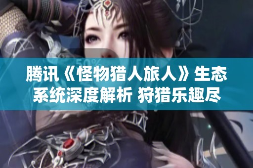 腾讯《怪物猎人旅人》生态系统深度解析 狩猎乐趣尽在掌握之中