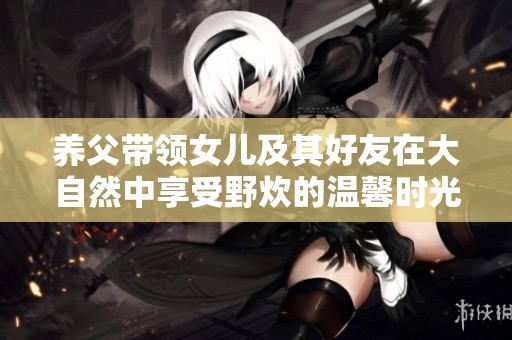 养父带领女儿及其好友在大自然中享受野炊的温馨时光