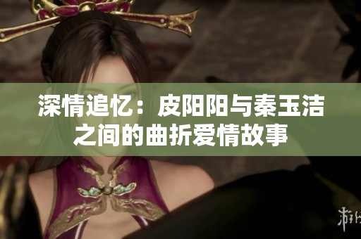 深情追忆：皮阳阳与秦玉洁之间的曲折爱情故事