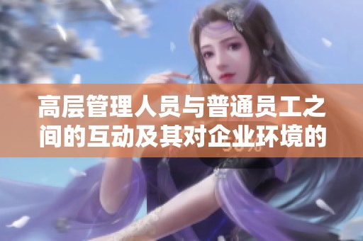 高层管理人员与普通员工之间的互动及其对企业环境的影响