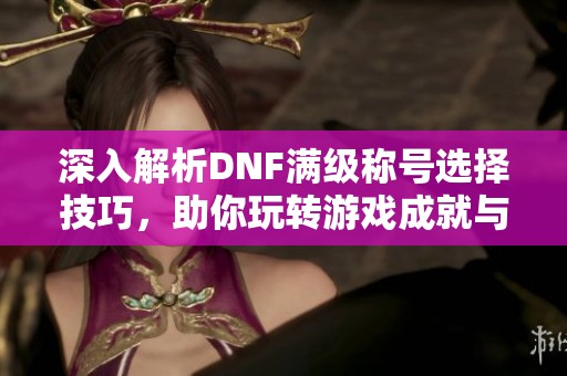 深入解析DNF满级称号选择技巧，助你玩转游戏成就与个性化展示