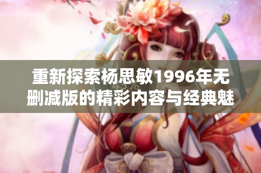 重新探索杨思敏1996年无删减版的精彩内容与经典魅力