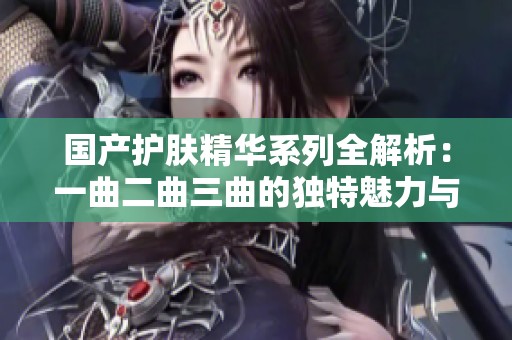 国产护肤精华系列全解析：一曲二曲三曲的独特魅力与功效