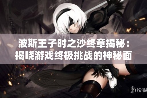 波斯王子时之沙终章揭秘：揭晓游戏终极挑战的神秘面纱